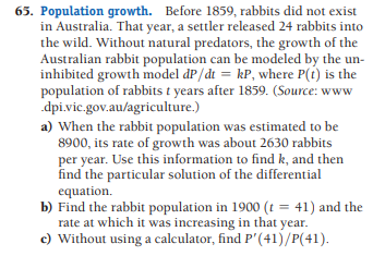 65. Population growth. Before 1859, rabbits did not exist
in Australia. That year, a settler released 24 rabbits into
the wild. Without natural predators, the growth of the
Australian rabbit population can be modeled by the un-
inhibited growth model dP/dt = kP, where P(t) is the
population of rabbits t years after 1859. (Source: www
dpi.vic.gov.au/agriculture.)
a) When the rabbit population was estimated to be
8900, its rate of growth was about 2630 rabbits
per year. Use this information to find k, and then
find the particular solution of the differential
equation.
b) Find the rabbit population in 1900 (t = 41) and the
rate at which it was increasing in that year.
c) Without using a calculator, find P'(41)/P(41).
