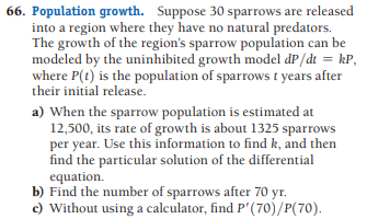 66. Population growth. Suppose 30 sparrows are released
into a region where they have no natural predators.
The growth of the region's sparrow population can be
modeled by the uninhibited growth model dP/dt = kP,
where P(t) is the population of sparrows t years after
their initial release.
a) When the sparrow population is estimated at
12,500, its rate of growth is about 1325 sparrows
per year. Use this information to find k, and then
find the particular solution of the differential
equation.
b) Find the number of sparrows after 70 yr.
c) Without using a calculator, find P'(70)/P(70).
