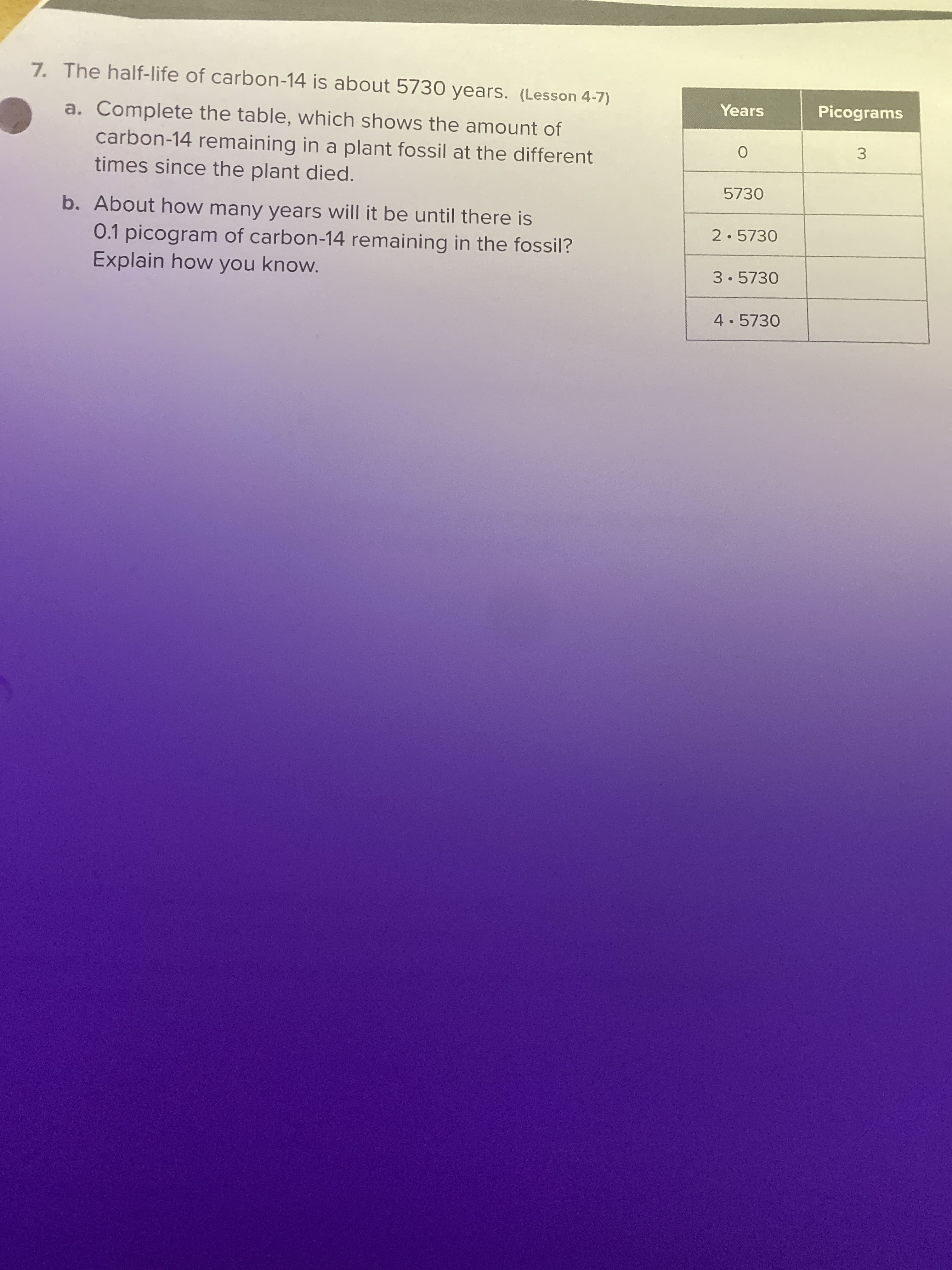 7. The half-life of carbon-14 is about 5730 years. (Lesson 4-7)
Years
Picograms
a. Complete the table, which shows the amount of
carbon-14 remaining in a plant fossil at the different
times since the plant died.
3
5730
b. About how many years will it be until there is
0.1 picogram of carbon-14 remaining in the fossil?
Explain how you know.
2.5730
3.5730
4.5730
