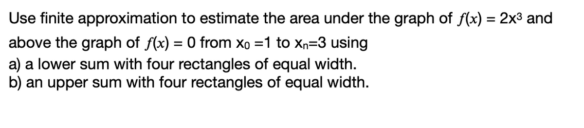 Use finite approximation to estimate the area under the graph of f(x) = 2x³ and
above the graph of f(x) = 0 from Xo =1 to Xn=3 using
a) a lower sum with four rectangles of equal width.
b) an upper sum with four rectangles of equal width.