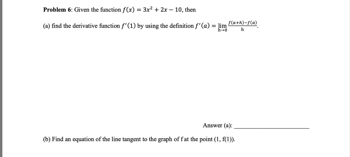 Problem 6: Given the function f(x) = 3x² + 2x − 10, then
(a) find the derivative function f'(1) by using the definition f'(a) = lim
h→0
Answer (a):
(b) Find an equation of the line tangent to the graph of fat the point (1, f(1)).
f(a+h)-f(a)
h