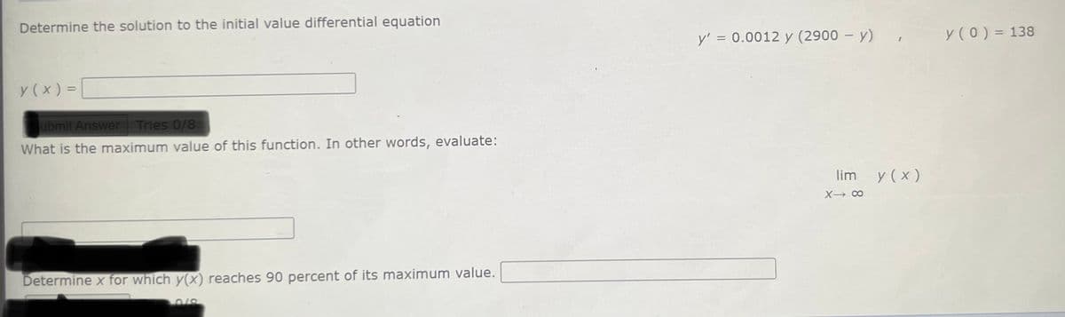 Determine the solution to the initial value differential equation
y' = 0.0012 y (2900 – y) ,
y(0) = 138
y (x ) =
ubmit Answer Tries 0/8
What is the maximum value of this function. In other words, evaluate:
lim
y ( x )
X CO
Determine x for which y(x) reaches 90 percent of its maximum value.
0/8
