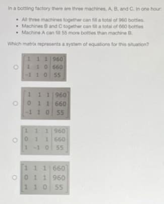 In a bottling factory there are three machines, A B, and C. In one hour:
• All three machines together can fill a total of 960 bottles.
• Machines B and C together can fill a total of 660 bottles
• Machine A can fill 55 more bottles than machine B.
Which matrix represents a system of equations for this situation?
111960
110 660
-1 10
55
1.
11960
01 1660
-110 55
11 1960
0 1
1 660
1-1055
1 1 1660
O0 1 1 960
1 10 55
