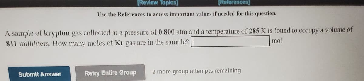 [Review Topica)
[References]
Use the References to access important values if needed for this question.
A sample of krypton gas collected at a pressure of 0.800 atm and a temperature of 285 K is found to occupy a volume of
811 milliliters. How many moles of Kr gas are in the sample?
mol
Submit Answer
Retry Entire Group
9 more group attempts remaining
