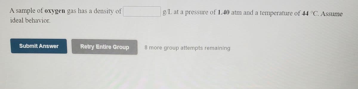 A sample of oxygen gas has a density of
g/L at a pressure of 1.40 atm and a temperature of 44 °C. Assume
ideal behavior.
Submit Answer
Retry Entire Group
8 more group attempts remaining
