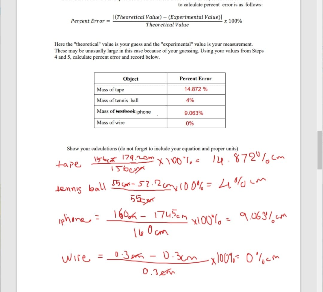 to calculate percent error is as follows:
|(Theoretical Value) – (Experimental Value)|
Percent Error =
x 100%
Theoretical Value
Here the "theoretical" value is your guess and the "experimental" value is your measurement.
These may be unusually large in this case because of your guessing. Using your values from Steps
4 and 5, calculate percent error and record below.
Object
Percent Error
Mass of tape
14.872 %
Mass of tennis ball
4%
Mass of textbook iphone
9.063%
Mass of wire
0%
Show your calculations (do not forget to include your equation and proper units)
156ct 179.2om
X 100%,= 14. 872%cm
tape
dennis ball cm-52.20m100%= 4%Lm
%3D
phone =
160a -17450m
xl00% =
9.0637.cm
1l60 cm
wire =0:3n -0.3cmxl001,- 0'cm
0.3.em
