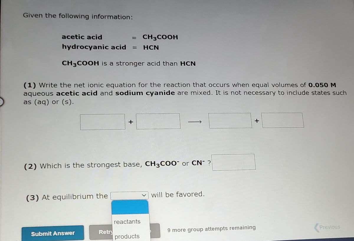 Given the following information:
acetic acid
CH3COOH
%D
hydrocyanic acid =
HCN
CH3COOH is a stronger acid than HCN
(1) Write the net ionic equation for the reaction that occurs when equal volumes of 0.050 M
aqueous acetic acid and sodium cyanide are mixed. It is not necessary to include states such
as (aq) or (s).
(2) Which is the strongest base, CH3C00¯ or CN- ?
will be favored.
(3) At equilibrium the
reactants
Previous
9 more group attempts remaining
Retr
products
Submit Answer

