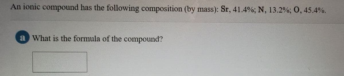 An ionic compound has the following composition (by mass): Sr, 41.4%; N, 13.2%; O, 45.4%.
a What is the formula of the compound?
