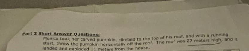 Part 2 Short Answer Questions:
Monica took her carved pumpkin, climbed to the top of his roof, and with a running
start, threw the pumpkin horizontally off the roof. The roof was 27 meters high, and it
landed and exploded 11 meters from the house.
