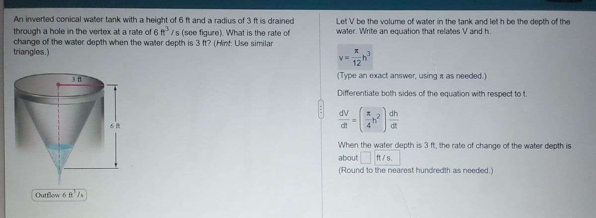 An inverted conical water tank with a height of 6 ft and a radius of 3 ft is drained
Let V be the volume of water in the tank and let h be the depth of the
water. Write an equation that relates V and h.
,3
through a hole in the vertex at a rate of 6 ft° /s (see figure). What is the rate of
change of the water depth when the water depth is 3 ft? (Hint. Use similar
triangles.)
3.
V =
12
3 ft
(Type an exact answer, usingn as needed.)
Differentiate both sides of the equation with respect to t.
dV
dh
6 ft
dt
4
dt
When the water depth is 3 ft, the rate of change of the water depth is
about
ft/s.
(Round to the nearest hundredth as needed.)
Outflow 6 ft/s
