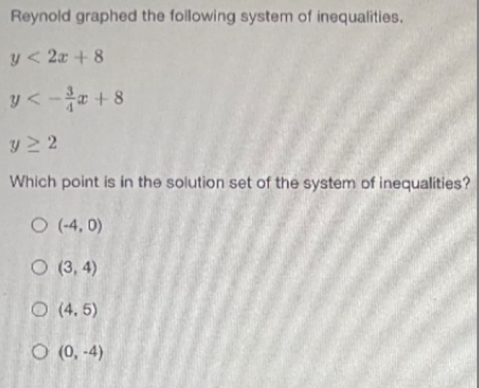 Reynold graphed the following system of inequalities.
y< 2x + 8
y<-a +8
y > 2
Which point is in the solution set of the system of inequalities?
O (-4, 0)
O (3, 4)
O (4. 5)
O (0, -4)
