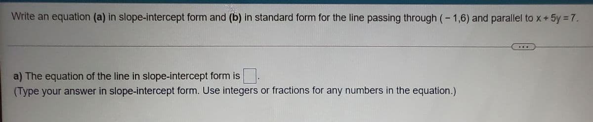 Write an equation (a) in slope-intercept form and (b) in standard form for the line passing through (- 1,6) and parallel to x+5y =7.
a) The equation of the line in slope-intercept form is
(Type your answer in slope-intercept form. Use integers or fractions for any numbers in the equation.)
