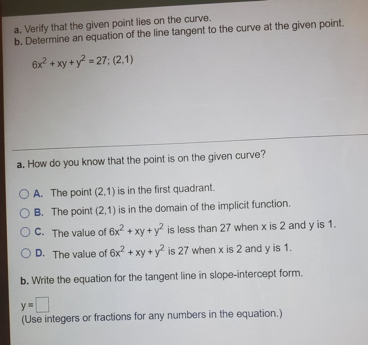 a. Verify that the given point lies on the curve.
b.Determine an equation of the line tangent to the curve at the given point.
6x² +xy+y = 27; (2,1)
%3D
a. How do you know that the point is on the given curve?
O A. The point (2,1) is in the first quadrant.
OB. The point (2,1) is in the domain of the implicit function.
OC. The value of 6x2 + xy + y is less than 27 when x is 2 and y is 1.
O D. The value of 6x2 + xy + y is 27 when x is 2 and y is 1.
b. Write the equation for the tangent line in slope-intercept form.
y%3D
(Use integers or fractions for any numbers in the equation.)
