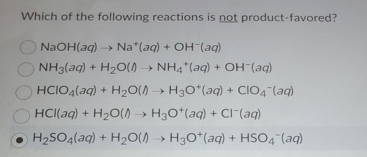 Which of the following reactions is not product-favored?
ONAOH(aq) → Na*(aq) + OH (aq)
NH3(aq) + H2O() → NH4*(aq) + OH-(aq)
HCIO4(aq) + H20() → H30*(aq) + CIO4-(aq)
O HCI(aq) + H20() → H30*(aq) + CI-(aq)
H2SO4(aq) + H20() → H3O*(aq) + HSO4-(aq)
