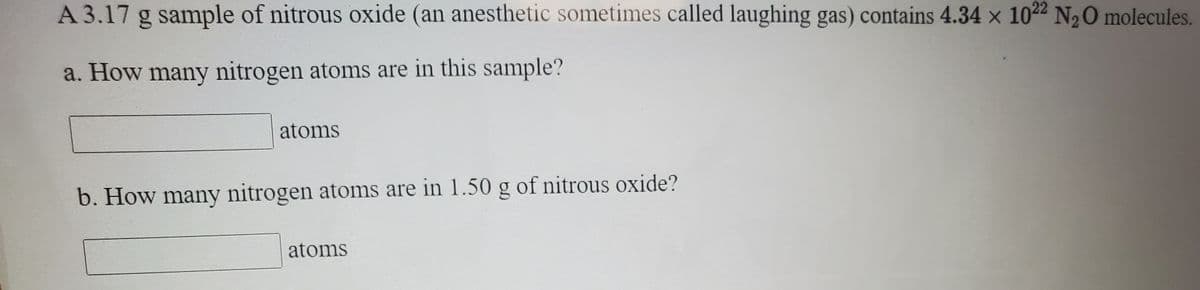 A 3.17 g sample of nitrous oxide (an anesthetic sometimes called laughing gas) contains 4.34 x 1022 N2O molecules.
a. How many nitrogen atoms are in this sample?
atoms
b. How many nitrogen atoms are in 1.50 g of nitrous oxide?
atoms
