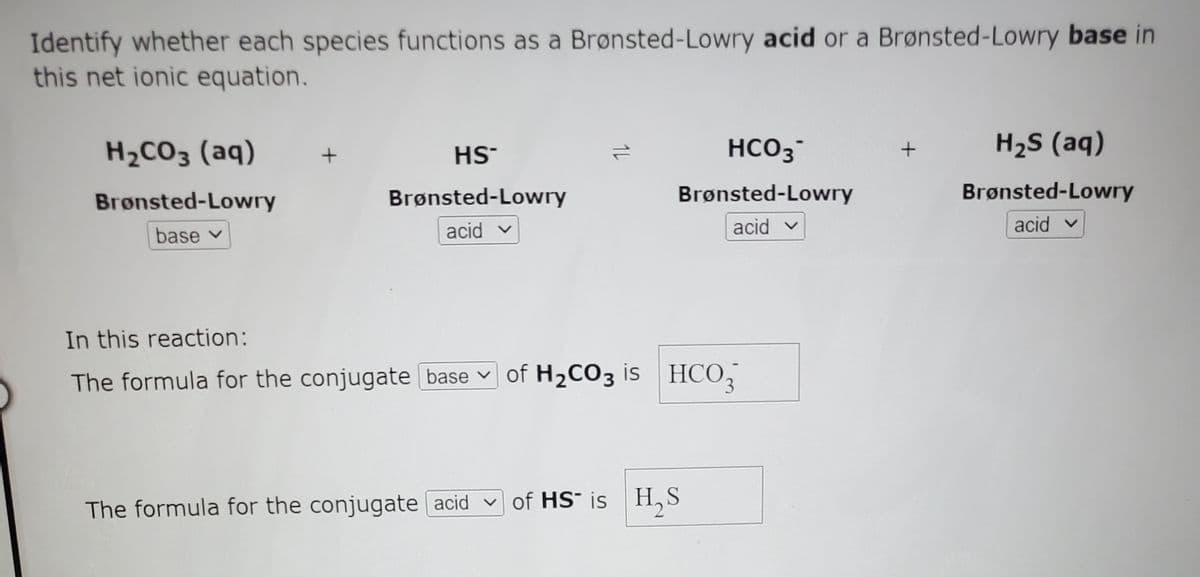 Identify whether each species functions as a Brønsted-Lowry acid or a Brønsted-Lowry base in
this net ionic equation.
H2CO3 (aq)
HCO3
H2S (aq)
HS-
Brønsted-Lowry
Brønsted-Lowry
Brønsted-Lowry
Brønsted-Lowry
base v
acid v
acid v
acid v
In this reaction:
The formula for the conjugate base v
of H2CO3 is HCO,
The formula for the conjugate acid vof HS¯ is H,S
1L
