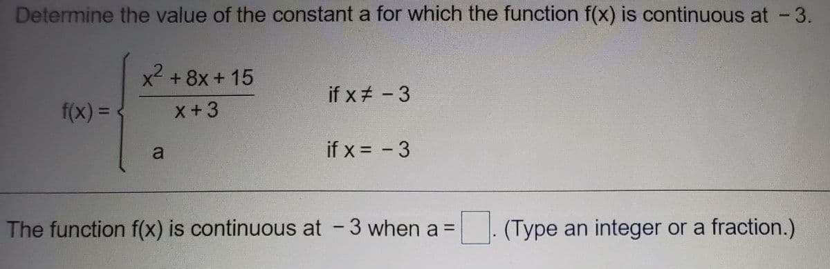 Determine the value of the constant a for which the function f(x) is continuous at -3.
x² +8x + 15
if x# -3
f(x)3D
x+3
a
if x = - 3
The function f(x) is continuous at -3 when a =
. (Type an integer or a fraction.)
%3D
