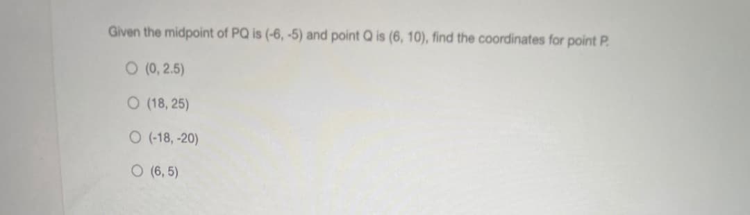 Given the midpoint of PQ is (-6, -5) and point Q is (6, 10), find the coordinates for point P.
O (0, 2.5)
O (18, 25)
O (-18, -20)
O (6, 5)
