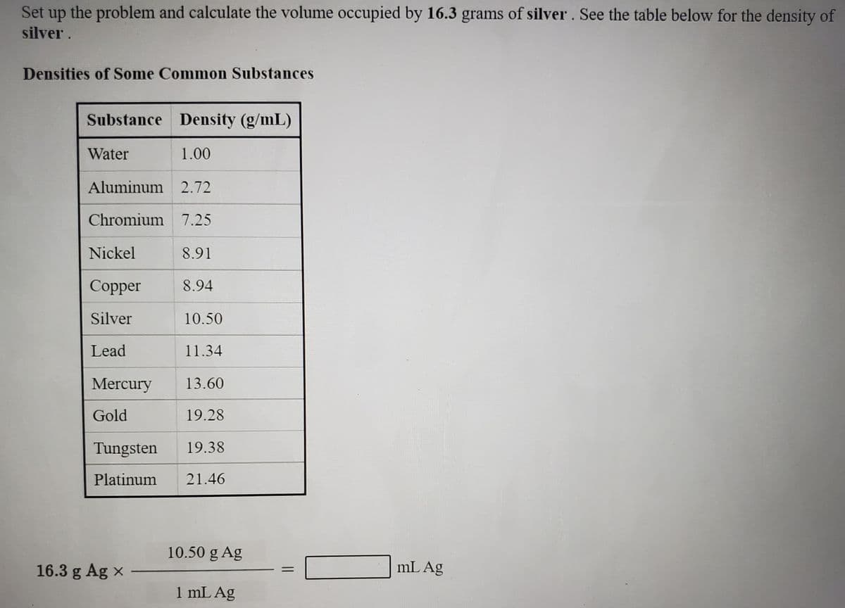 Set up the problem and calculate the volume occupied by 16.3 grams of silver. See the table below for the density of
silver .
Densities of Some Common Substances
Substance Density (g/mL)
Water
1.00
Aluminum 2.72
Chromium 7.25
Nickel
8.91
Сopper
8.94
Silver
10.50
Lead
11.34
Mercury
13.60
Gold
19.28
Tungsten
19.38
Platinum
21.46
10.50 g Ag
16.3 g Ag x
mL Ag
%3D
1 mL Ag
