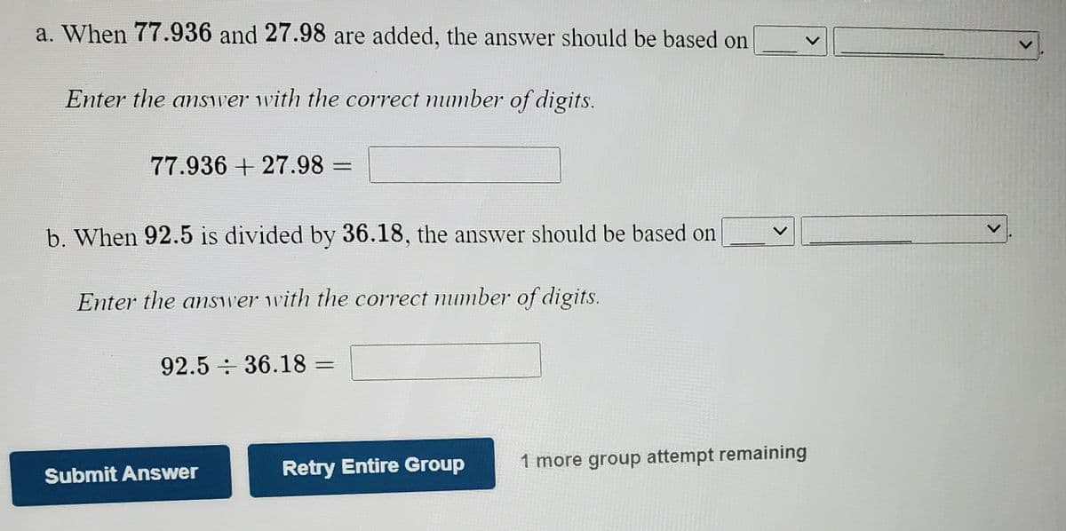 a. When 77.936 and 27.98 are added, the answer should be based on
Enter the answer with the correct number of digits.
77.936 + 27.98 =
%3D
b. When 92.5 is divided by 36.18, the answer should be based on
Enter the answer with the correct number of digits.
92.5 36.18 =
Retry Entire Group
1 more group attempt remaining
Submit Answer
<>
<>
<>
