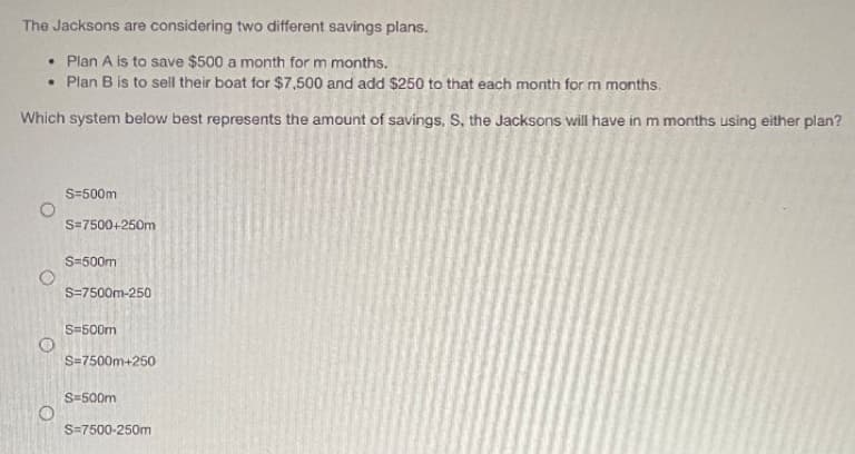 The Jacksons are considering two different savings plans.
• Plan A is to save $500 a month for m months.
• Plan B is to sell their boat for $7,500 and add $250 to that each month for m months.
Which system below best represents the amount of savings, S, the Jacksons will have in m months using either plan?
S=500m
S=7500+250m
S=500m
S=7500m-250
S=500m
S=7500m+250
S=500m
S=7500-250m
