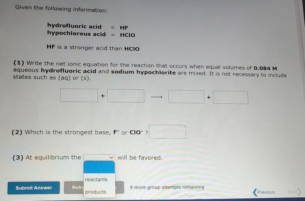 Given the following information:
hydrofluoric acid
hypochlorous acid = HCIO
HF
%3D
HF is a stronger acid than HCIO
(1) Write the net ionic equation for the reaction that occurs when equal volumes of 0.084 M
aqueous hydrofluoric acid and sodium hypochlorite are mixed. It is not necessary to include
states such as (aq) or (s).
+
(2) Which is the strongest base, F¯ or Clo- ?
(3) At equilibrium the
will be favored.
reactants
Retry
products
9 more group attempts remaining
Submit Answer
Previous
Next
+
