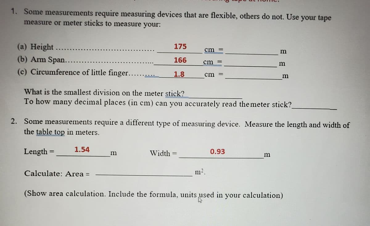 1. Some measurements require measuring devices that are flexible, others do not. Use your tape
measure or meter sticks to measure your:
(a) Height..
(b) Arm Span.....
(c) Circumference of little finger....
175
cm
166
cm =
1.8
cm
%3D
What is the smallest division on the meter stick?
To how many decimal places (in cm) can you accurately read the meter stick?
2. Some measurements require a different type of measuring device. Measure the length and width of
the table top in meters.
Length =
1.54
Width
0.93
m
%3D
m
Calculate: Area =
m2.
(Show area calculation. Include the formula, units used in your calculation)
