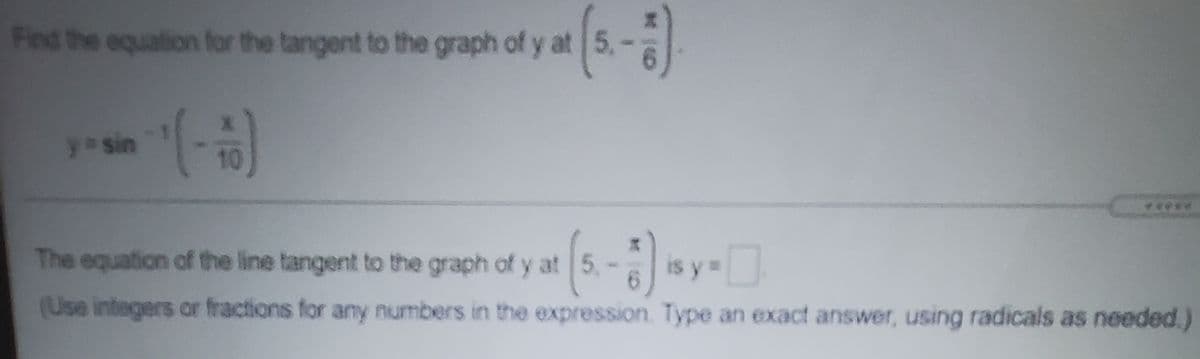 Find the equation for the tangent to the graph of y at 5,-
y sin
10
(5.-) sy
The equation of the line tangent to the graph of y at 5,
(Use integers or fractions for any numbers in the expression. Type an exact answer, using radicals as needed.)
