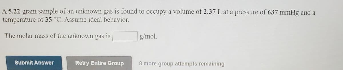 A 5.22 gram sample of an unknown gas is found to occupy a volume of 2.37 L at a pressure of 637 mmHg and a
temperature of 35 °C. Assume ideal behavior.
The molar mass of the unknown gas is
g/mol.
Submit Answer
Retry Entire Group
8 more group attempts remaining
