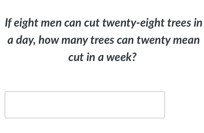 If eight men can cut twenty-eight trees in
a day, how many trees can twenty mean
cut in a week?
