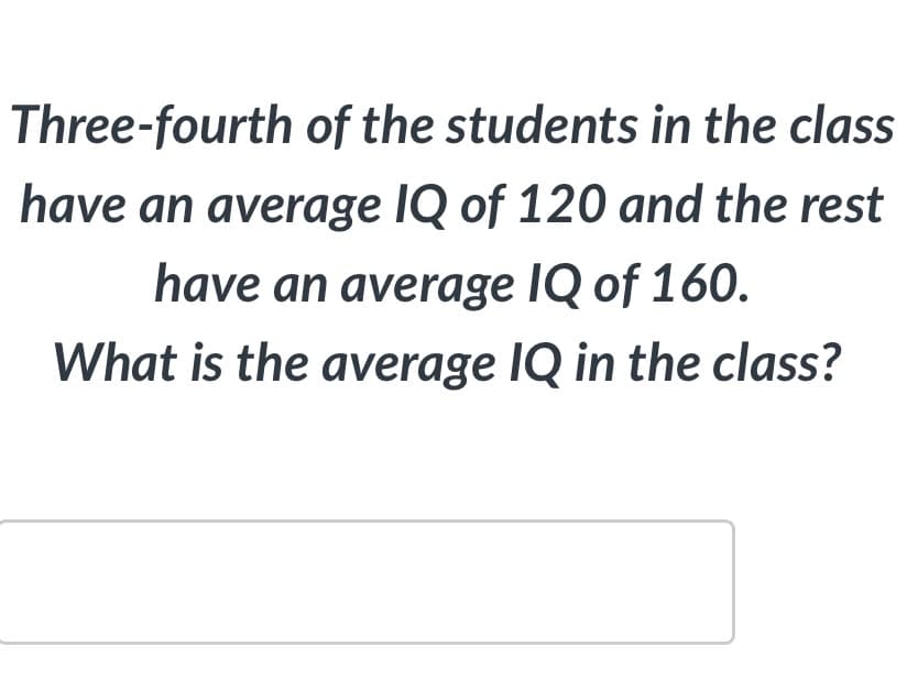 Three-fourth of the students in the class
have an average IQ of 120 and the rest
have an average IQ of 160.
What is the average IQ in the class?
