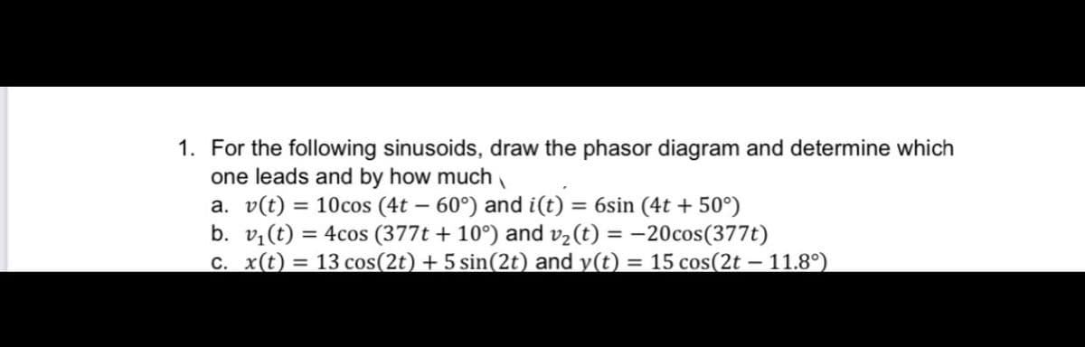 1. For the following sinusoids, draw the phasor diagram and determine which
one leads and by how much
a. v(t) = 10cos (4t – 60°) and i(t) = 6sin (4t + 50°)
b. v,(t) = 4cos (377t + 10°) and v2(t) = -20cos(377t)
c. x(t) = 13 cos(2t) + 5 sin(2t) and y(t) = 15 cos(2t – 11.8°)
%3D

