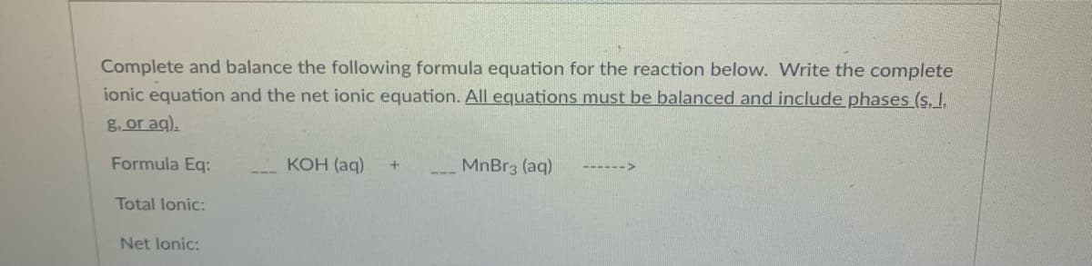 Complete and balance the following formula equation for the reaction below. Write the complete
ionic equation and the net ionic equation. All equations must be balanced and include phases (s, I,
g, or aq).
Formula Eq:
КОН (aq)
MnBr3 (aq)
---
Total lonic:
Net lonic:
