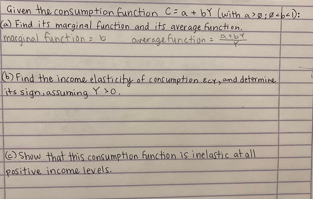 Given the consumption function C=a + bY (with a>Ø;Ø<b<):
(a) Find its
marginal function = b
marginal function and its average functi on.
atby
averagetuncction=
Find the income elasticity of consumption ECY,and determine
its sign, assuming Y>0,
Show that this consumption function is inelastic at all
positive income levels.
