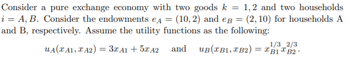 Consider a pure exchange economy with two goods k = 1,2 and two households
i = A, B. Consider the endowments ea = (10, 2) and eg = (2, 10) for households A
and B, respectively. Assume the utility functions as the following:
UA(TA1, TA2) = 3XA1 + 5¤A2
uB(xB1,XB2) = xB1* B2 •
1/3 2/3
and
