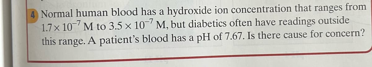 4 Normal human blood has a hydroxide ion concentration that ranges from
1.7 x 10 M to 3.5 x 10' M, but diabetics often have readings outside
this range. A patient's blood has a pH of 7.67. Is there cause for concern?
