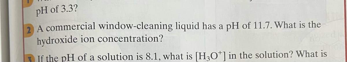 pH of 3.3?
2 A commercial window-cleaning liquid has a pH of 11.7. What is the
hydroxide ion concentration?
3 If the pH of a solution is 8.1, what is [H;O*] in the solution? What is
