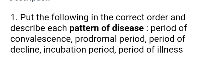 1. Put the following in the correct order and
describe each pattern of disease : period of
convalescence, prodromal period, period of
decline, incubation period, period of illness
