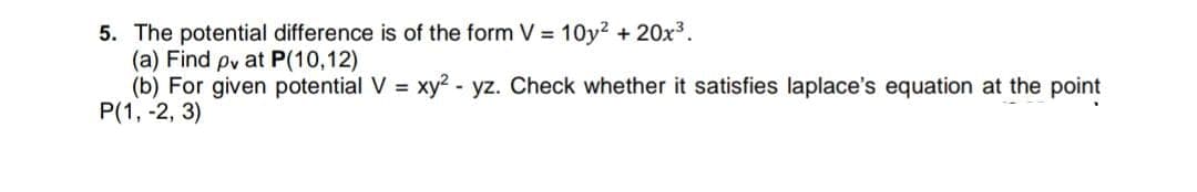 5. The potential difference is of the form V = 10y2 + 20x3.
(a) Find pv at P(10,12)
(b) For given potential V = xy? - yz. Check whether it satisfies laplace's equation at the point
P(1, -2, 3)
%3!
