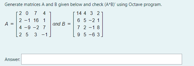 Generate matrices A and B given below and check (A*B)' using Octave program.
2 0
7
4
14 4 3 2
6 5 -2 1
7 2 -1 8
9 5 -6 3
2 -1 16 1
A =
and B =
4 -9 -2 7
2 5
3 -1
Answer:
