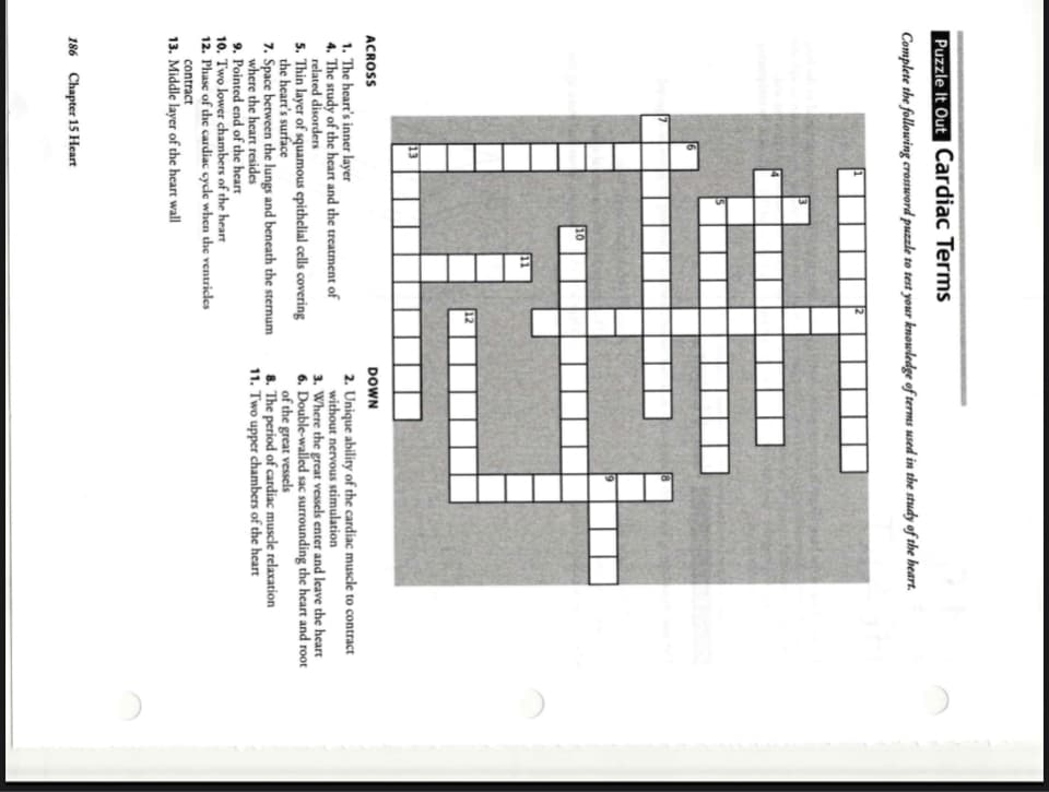 Puzzle It Out Cardiac Terms
Complete the following crossword puzzle to test your knowledge of terms used in the study of the heart.
10
11
ACROSS
DOWN
1. The heart's inner layer
4. The study of the heart and the treatment of
related disorders
5. Thin layer of squamous epithelial cells covering
the heart's surface
7. Space berween the lungs and beneath the sternum
where the heart resides
2. Unique ability of the cardiac muscle to contract
without nervous stimulation
3. Where the great vessels enter and leave the heart
6. Double-walled sac surrounding the heart and root
of the great vessels
8. The period of cardiac muscle relaxation
11. Two upper chambers of the heart
9. Pointed end of the heart
10. Two lower chambers of the heart
12. Phasc of the cardiac cycle when the ventricles
contract
13. Middle layer of the heart wall
186 Chapter 15 Heart
