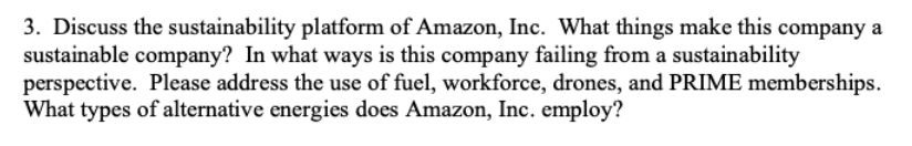 3. Discuss the sustainability platform of Amazon, Inc. What things make this company a
sustainable company? In what ways is this company failing from a sustainability
perspective. Please address the use of fuel, workforce, drones, and PRIME memberships.
What types of alternative energies does Amazon, Inc. employ?
