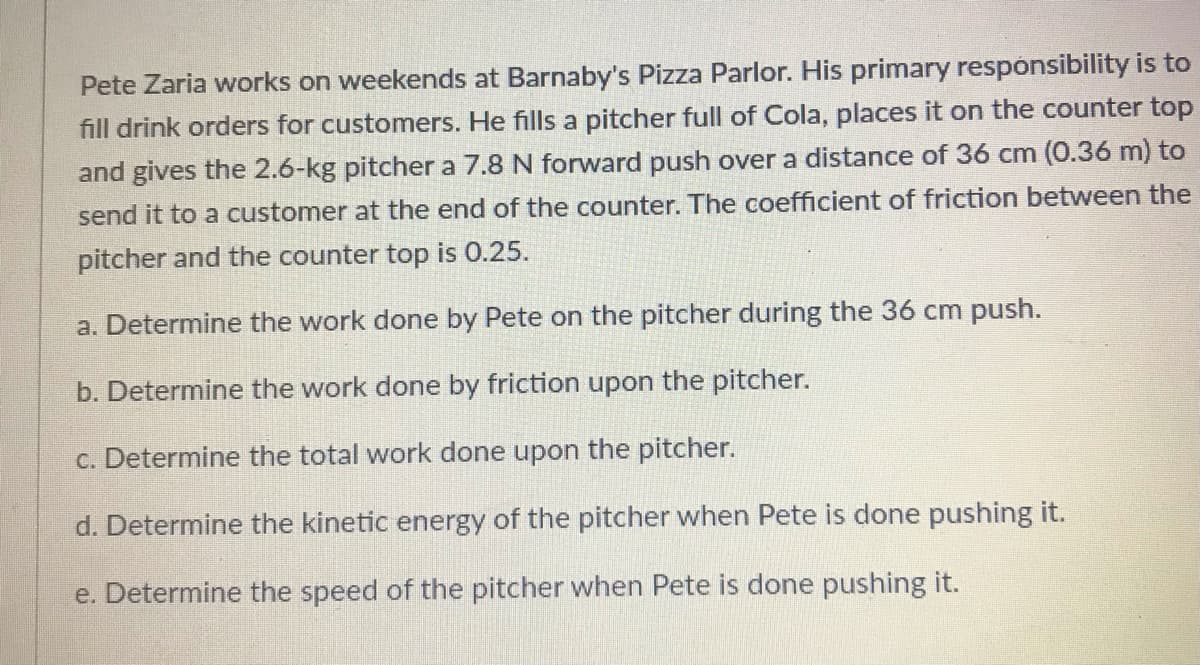 Pete Zaria works on weekends at Barnaby's Pizza Parlor. His primary responsibility is to
fill drink orders for customers. He fills a pitcher full of Cola, places it on the counter top
and gives the 2.6-kg pitcher a 7.8 N forward push over a distance of 36 cm (0.36 m) to
send it to a customer at the end of the counter. The coefficient of friction between the
pitcher and the counter top is 0.25.
a. Determine the work done by Pete on the pitcher during the 36 cm push.
b. Determine the work done by friction upon the pitcher.
c. Determine the total work done upon the pitcher.
d. Determine the kinetic energy of the pitcher when Pete is done pushing it.
e. Determine the speed of the pitcher when Pete is done pushing it.
