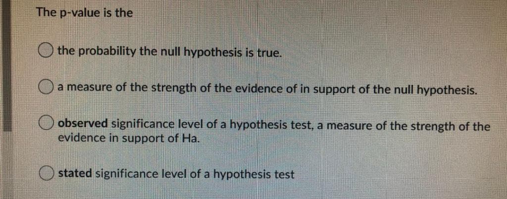 The p-value is the
the probability the null hypothesis is true.
O a measure of the strength of the evidence of in support of the null hypothesis.
O observed significance level of a hypothesis test, a measure of the strength of the
evidence in support of Ha.
O stated significance level of a hypothesis test
