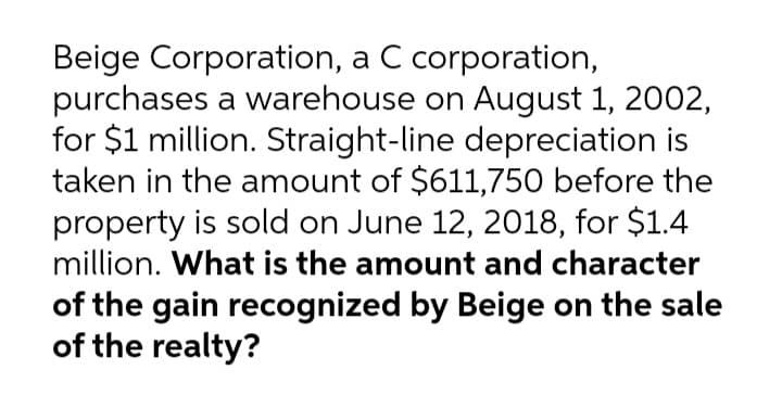Beige Corporation, a C corporation,
purchases a warehouse on August 1, 2002,
for $1 million. Straight-line depreciation is
taken in the amount of $611,750 before the
property is sold on June 12, 2018, for $1.4
million. What is the amount and character
of the gain recognized by Beige on the sale
of the realty?
