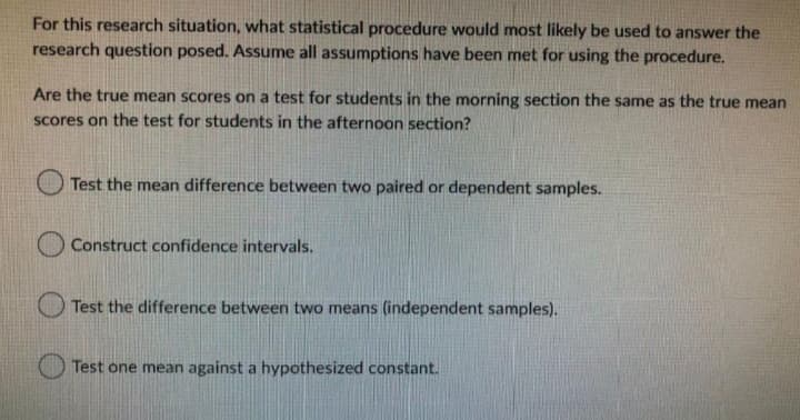 For this research situation, what statistical procedure would most likely be used to answer the
research question posed. Assume all assumptions have been met for using the procedure.
Are the true mean scores on a test for students in the morning section the same as the true mean
Scores on the test for students in the afternoon section?
Test the mean difference between two paired or dependent samples.
Construct confidence intervals.
Test the difference between two means (independent samples).
Test one mean against a hypothesized constant.
