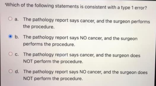 Which of the following statements is consistent with a type 1 error?
a. The pathology report says cancer, and the surgeon performs
the procedure.
b. The pathology report says NO cancer, and the surgeon
performs the procedure.
O c. The pathology report says cancer, and the surgeon does
NOT perform the procedure.
O d. The pathology report says NO cancer, and the surgeon does
NOT perform the procedure.
