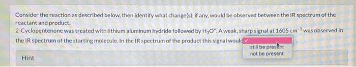 Consider the reaction as described below, then identify what change(s), if any, would be observed between the IR spectrum of the
reactant and product.
2-Cyclopentenone was treated with lithium aluminum hydride followed by H3O". A weak, sharp signal at 1605 cm 1 was observed in
the IR spectrum of the starting molecule. In the IR spectrum of the product this signal would
still be present
not be present
Hint
