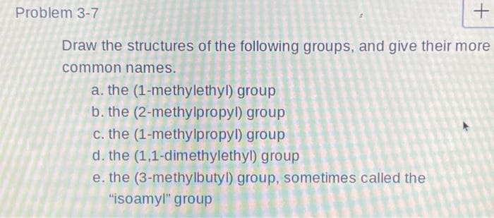 Problem 3-7
Draw the structures of the following groups, and give their more
common names.
a. the (1-methylethyl) group
b. the (2-methylpropyl) group
c. the (1-methylpropyl) group
d. the (1,1-dimethylethyl) group
e. the (3-methylbutyl) group, sometimes called the
"isoamyl" group
