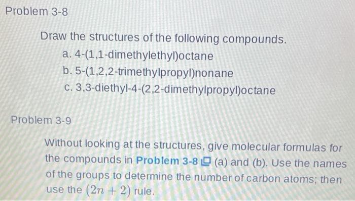 Problem 3-8
Draw the structures of the following compounds.
a. 4-(1,1-dimethylethyl)octane
b. 5-(1,2,2-trimethylpropyl)nonane
C. 3,3-diethyl-4-(2,2-dimethylpropyl)octane
Problem 3-9
Without looking at the structures, give molecular formulas for
the compounds in Problem 3-8 (a) and (b). Use the names
of the groups to determine the number of carbon atoms; then
use the (2n + 2) rule.
